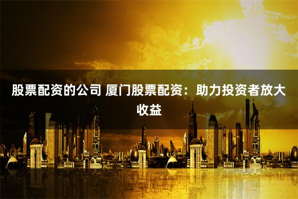 股票配资的公司 厦门股票配资：助力投资者放大收益