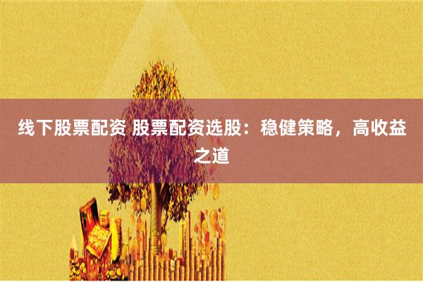 线下股票配资 股票配资选股：稳健策略，高收益之道