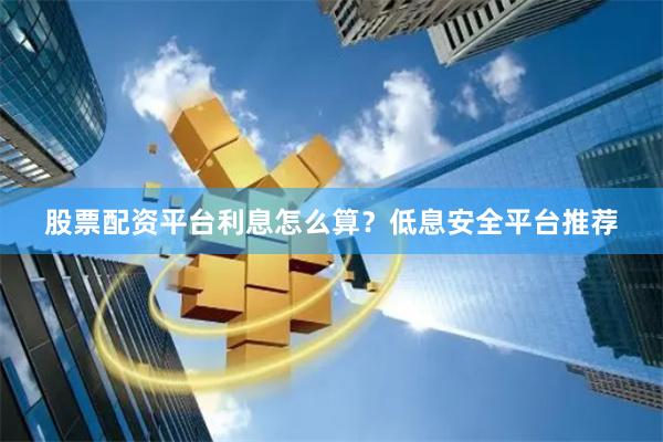股票配资平台利息怎么算？低息安全平台推荐