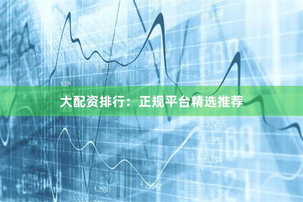 大配资排行：正规平台精选推荐
